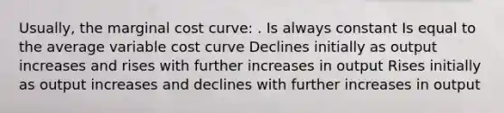 Usually, the marginal cost curve: . Is always constant Is equal to the average variable cost curve Declines initially as output increases and rises with further increases in output Rises initially as output increases and declines with further increases in output