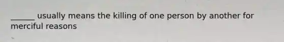 ______ usually means the killing of one person by another for merciful reasons