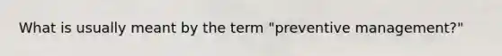 What is usually meant by the term "preventive management?"