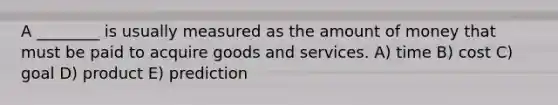 A ________ is usually measured as the amount of money that must be paid to acquire goods and services. A) time B) cost C) goal D) product E) prediction