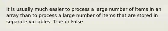 It is usually much easier to process a large number of items in an array than to process a large number of items that are stored in separate variables. True or False