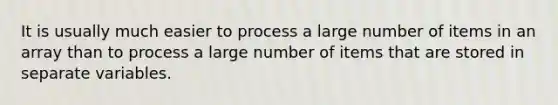 It is usually much easier to process a large number of items in an array than to process a large number of items that are stored in separate variables.