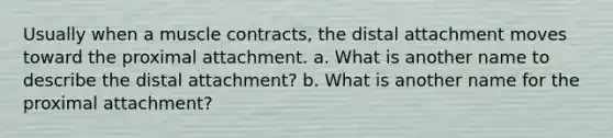 Usually when a muscle contracts, the distal attachment moves toward the proximal attachment. a. What is another name to describe the distal attachment? b. What is another name for the proximal attachment?