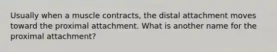 Usually when a muscle contracts, the distal attachment moves toward the proximal attachment. What is another name for the proximal attachment?