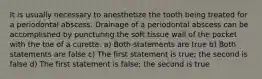 It is usually necessary to anesthetize the tooth being treated for a periodontal abscess. Drainage of a periodontal abscess can be accomplished by puncturing the soft tissue wall of the pocket with the toe of a curette. a) Both statements are true b) Both statements are false c) The first statement is true; the second is false d) The first statement is false; the second is true