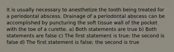 It is usually necessary to anesthetize the tooth being treated for a periodontal abscess. Drainage of a periodontal abscess can be accomplished by puncturing the soft tissue wall of the pocket with the toe of a curette. a) Both statements are true b) Both statements are false c) The first statement is true; the second is false d) The first statement is false; the second is true