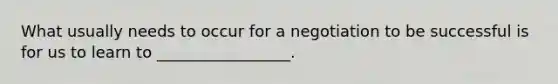 What usually needs to occur for a negotiation to be successful is for us to learn to _________________.