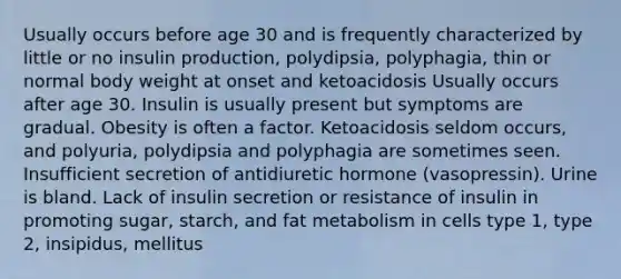 Usually occurs before age 30 and is frequently characterized by little or no insulin production, polydipsia, polyphagia, thin or normal body weight at onset and ketoacidosis Usually occurs after age 30. Insulin is usually present but symptoms are gradual. Obesity is often a factor. Ketoacidosis seldom occurs, and polyuria, polydipsia and polyphagia are sometimes seen. Insufficient secretion of antidiuretic hormone (vasopressin). Urine is bland. Lack of insulin secretion or resistance of insulin in promoting sugar, starch, and fat metabolism in cells type 1, type 2, insipidus, mellitus