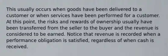 This usually occurs when goods have been delivered to a customer or when services have been performed for a customer. At this point, the risks and rewards of ownership usually have been transferred from the seller to the buyer and the revenue is considered to be earned. Notice that revenue is recorded when a performance obligation is satisfied, regardless of when cash is received.