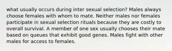 what usually occurs during inter sexual selection? Males always choose females with whom to mate. Neither males nor females participate in sexual selection rituals because they are costly to overall survival. A member of one sex usually chooses their mate based on queues that exhibit good genes. Males fight with other males for access to females.