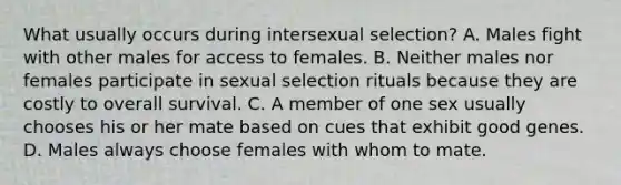 What usually occurs during intersexual selection? A. Males fight with other males for access to females. B. Neither males nor females participate in sexual selection rituals because they are costly to overall survival. C. A member of one sex usually chooses his or her mate based on cues that exhibit good genes. D. Males always choose females with whom to mate.