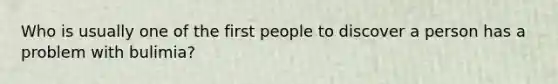 Who is usually one of the first people to discover a person has a problem with bulimia?