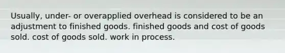 Usually, under- or overapplied overhead is considered to be an adjustment to finished goods. finished goods and cost of goods sold. cost of goods sold. work in process.