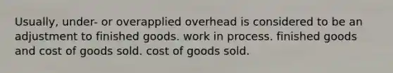 Usually, under- or overapplied overhead is considered to be an adjustment to finished goods. work in process. finished goods and cost of goods sold. cost of goods sold.