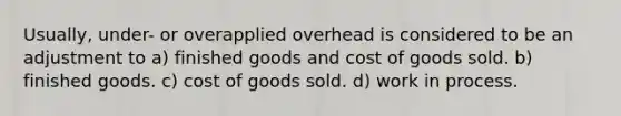 Usually, under- or overapplied overhead is considered to be an adjustment to a) finished goods and cost of goods sold. b) finished goods. c) cost of goods sold. d) work in process.