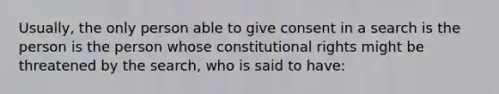 Usually, the only person able to give consent in a search is the person is the person whose constitutional rights might be threatened by the search, who is said to have: