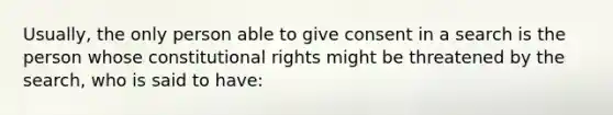 Usually, the only person able to give consent in a search is the person whose constitutional rights might be threatened by the search, who is said to have: