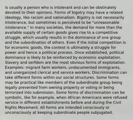 is usually a person who is intolerant and can be obstinately devoted to their opinions. Forms of bigotry may have a related ideology, like racism and nationalism. Bigotry is not necessarily intolerance, but sometimes is perceived to be "unreasonable intolerance." In many societies, the demand for more than the available supply of certain goods gives rise to a competitive struggle, which usually results in the dominance of one group and the subordination of others. Even if the initial competition is for economic goods, the contest is ultimately a struggle for power and hence a political process. Once established, political dominance is likely to be reinforced by economic exploitation. Slavery and serfdom are the most obvious forms of exploitation. Examples: migrant farm workers, undocumented immigrants, and unorganized clerical and service workers. Discrimination can take different forms within our social structures. Some forms may be practical like members of the subordinate group being legally prevented from owning property or voting or being terrorized into submission. Some forms of discrimination can be symbolic, like for example, when African Americans were refused service in different establishments before and during the Civil Rights Movement. All forms are intended consciously or unconsciously at keeping subordinate people subjugated.