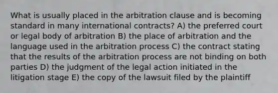 What is usually placed in the arbitration clause and is becoming standard in many international contracts? A) the preferred court or legal body of arbitration B) the place of arbitration and the language used in the arbitration process C) the contract stating that the results of the arbitration process are not binding on both parties D) the judgment of the legal action initiated in the litigation stage E) the copy of the lawsuit filed by the plaintiff