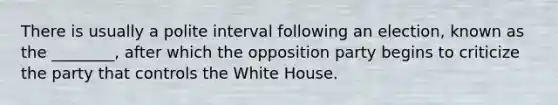 There is usually a polite interval following an election, known as the ________, after which the opposition party begins to criticize the party that controls the White House.