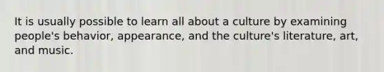 It is usually possible to learn all about a culture by examining people's behavior, appearance, and the culture's literature, art, and music.