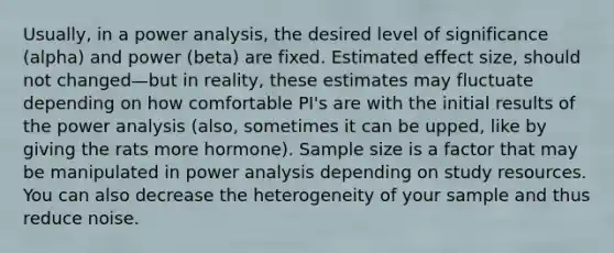 Usually, in a power analysis, the desired level of significance (alpha) and power (beta) are fixed. Estimated effect size, should not changed—but in reality, these estimates may fluctuate depending on how comfortable PI's are with the initial results of the power analysis (also, sometimes it can be upped, like by giving the rats more hormone). Sample size is a factor that may be manipulated in power analysis depending on study resources. You can also decrease the heterogeneity of your sample and thus reduce noise.