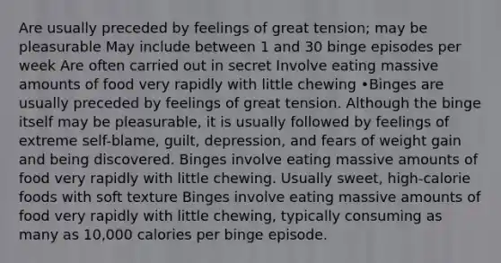 Are usually preceded by feelings of great tension; may be pleasurable May include between 1 and 30 binge episodes per week Are often carried out in secret Involve eating massive amounts of food very rapidly with little chewing •Binges are usually preceded by feelings of great tension. Although the binge itself may be pleasurable, it is usually followed by feelings of extreme self-blame, guilt, depression, and fears of weight gain and being discovered. Binges involve eating massive amounts of food very rapidly with little chewing. Usually sweet, high-calorie foods with soft texture Binges involve eating massive amounts of food very rapidly with little chewing, typically consuming as many as 10,000 calories per binge episode.