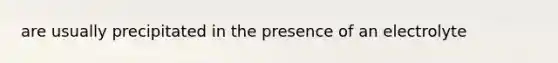 are usually precipitated in the presence of an electrolyte