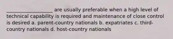 ___________________ are usually preferable when a high level of technical capability is required and maintenance of close control is desired a. parent-country nationals b. expatriates c. third-country nationals d. host-country nationals