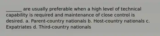 _______ are usually preferable when a high level of technical capability is required and maintenance of close control is desired. a. Parent-country nationals b. Host-country nationals c. Expatriates d. Third-country nationals