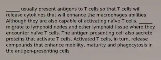 ______ usually present antigens to T cells so that T cells will release cytokines that will enhance the macrophages abilities. Although they are also capable of activating naïve T cells. ______ migrate to lymphoid nodes and other lymphoid tissue where they encounter naïve T cells. The antigen presenting cell also secrete proteins that activate T cells. Activated T cells, in turn, release compounds that enhance mobility, maturity and phagocytosis in the antigen-presenting cells