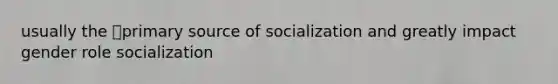 usually the primary source of socialization and greatly impact gender role socialization