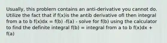 Usually, this problern contains an anti-derivative you cannot do. Utilize the fact that if f(x)is the antib derivative ofl then integral from a to b f(x)dx = f(b) -f(a) - solve for f(b) using the calculator to find the definite integral f(b) = integral from a to b f(x)dx + f(a)