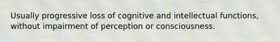 Usually progressive loss of cognitive and intellectual functions, without impairment of perception or consciousness.