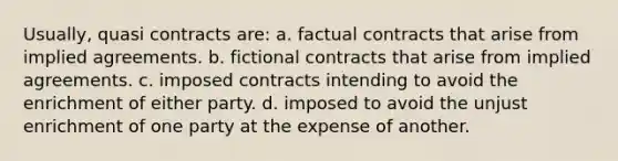 Usually, quasi contracts are: a. factual contracts that arise from implied agreements. b. fictional contracts that arise from implied agreements. c. imposed contracts intending to avoid the enrichment of either party. d. imposed to avoid the unjust enrichment of one party at the expense of another.