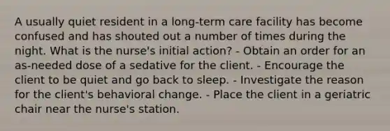 A usually quiet resident in a long-term care facility has become confused and has shouted out a number of times during the night. What is the nurse's initial action? - Obtain an order for an as-needed dose of a sedative for the client. - Encourage the client to be quiet and go back to sleep. - Investigate the reason for the client's behavioral change. - Place the client in a geriatric chair near the nurse's station.