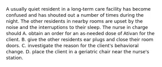 A usually quiet resident in a long-term care facility has become confused and has shouted out a number of times during the night. The other residents in nearby rooms are upset by the noise and the interruptions to their sleep. The nurse in charge should A. obtain an order for an as-needed dose of Ativan for the client. B. give the other residents ear plugs and close their room doors. C. investigate the reason for the client's behavioral change. D. place the client in a geriatric chair near the nurse's station.