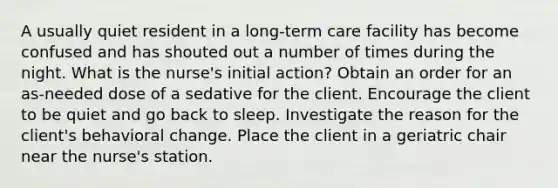 A usually quiet resident in a long-term care facility has become confused and has shouted out a number of times during the night. What is the nurse's initial action? Obtain an order for an as-needed dose of a sedative for the client. Encourage the client to be quiet and go back to sleep. Investigate the reason for the client's behavioral change. Place the client in a geriatric chair near the nurse's station.