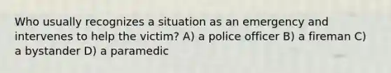 Who usually recognizes a situation as an emergency and intervenes to help the victim? A) a police officer B) a fireman C) a bystander D) a paramedic