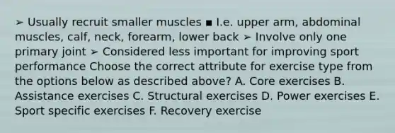 ➢ Usually recruit smaller muscles ▪ I.e. upper arm, abdominal muscles, calf, neck, forearm, lower back ➢ Involve only one primary joint ➢ Considered less important for improving sport performance Choose the correct attribute for exercise type from the options below as described above? A. Core exercises B. Assistance exercises C. Structural exercises D. Power exercises E. Sport specific exercises F. Recovery exercise