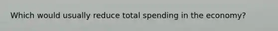 Which would usually reduce total spending in the economy?