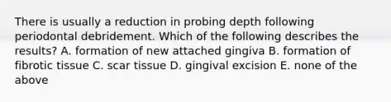 There is usually a reduction in probing depth following periodontal debridement. Which of the following describes the results? A. formation of new attached gingiva B. formation of fibrotic tissue C. scar tissue D. gingival excision E. none of the above