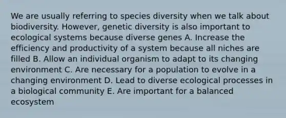 We are usually referring to species diversity when we talk about biodiversity. However, genetic diversity is also important to ecological systems because diverse genes A. Increase the efficiency and productivity of a system because all niches are filled B. Allow an individual organism to adapt to its changing environment C. Are necessary for a population to evolve in a changing environment D. Lead to diverse ecological processes in a biological community E. Are important for a balanced ecosystem