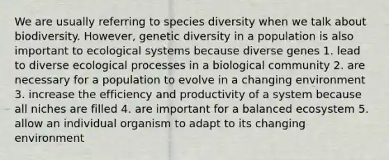 We are usually referring to species diversity when we talk about biodiversity. However, genetic diversity in a population is also important to ecological systems because diverse genes 1. lead to diverse ecological processes in a biological community 2. are necessary for a population to evolve in a changing environment 3. increase the efficiency and productivity of a system because all niches are filled 4. are important for a balanced ecosystem 5. allow an individual organism to adapt to its changing environment