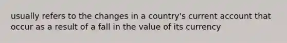 usually refers to the changes in a country's current account that occur as a result of a fall in the value of its currency