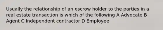 Usually the relationship of an escrow holder to the parties in a real estate transaction is which of the following A Advocate B Agent C Independent contractor D Employee