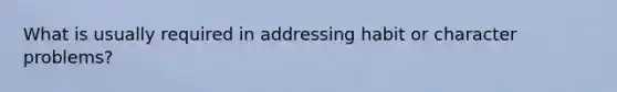 What is usually required in addressing habit or character problems?