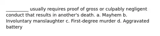 __________ usually requires proof of gross or culpably negligent conduct that results in another's death. a. Mayhem b. Involuntary manslaughter c. First-degree murder d. Aggravated battery