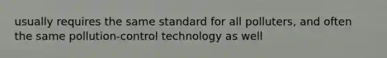 usually requires the same standard for all polluters, and often the same pollution-control technology as well