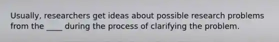 Usually, researchers get ideas about possible research problems from the ____ during the process of clarifying the problem.